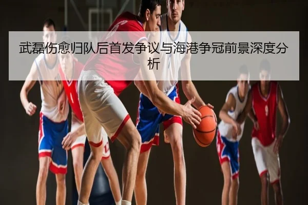武磊伤愈归队后首发争议与海港争冠前景深度分析